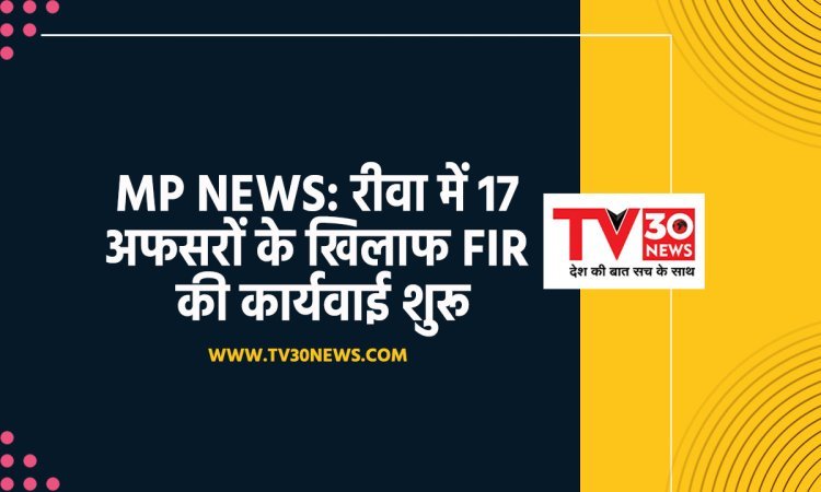 MP NEWS: रीवा में 17 अफसरों के खिलाफ FIR की कार्यवाई शुरू